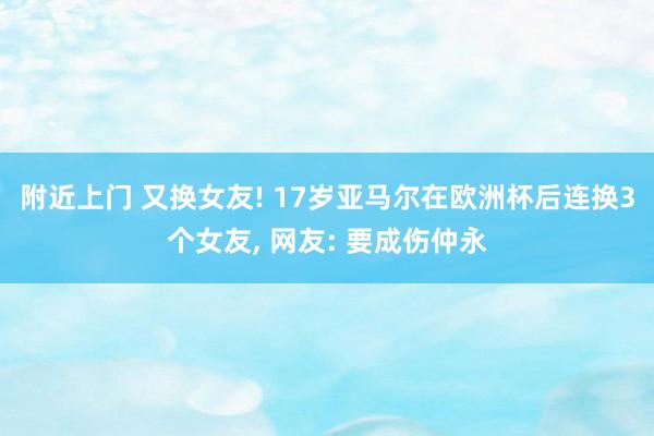 附近上门 又换女友! 17岁亚马尔在欧洲杯后连换3个女友， 网友: 要成伤仲永