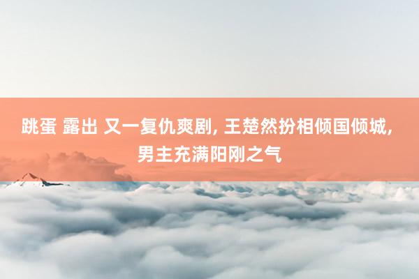 跳蛋 露出 又一复仇爽剧， 王楚然扮相倾国倾城， 男主充满阳刚之气