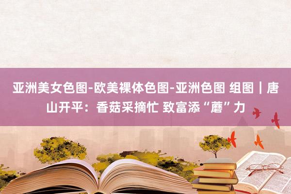 亚洲美女色图-欧美裸体色图-亚洲色图 组图｜唐山开平：香菇采摘忙 致富添“蘑”力