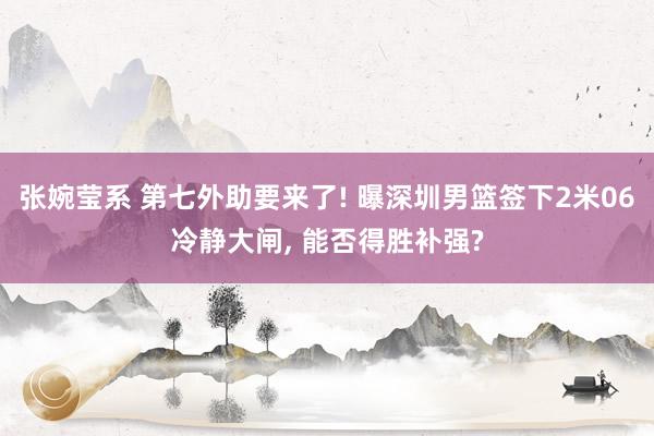 张婉莹系 第七外助要来了! 曝深圳男篮签下2米06冷静大闸， 能否得胜补强?