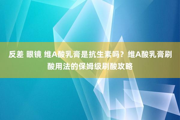 反差 眼镜 维A酸乳膏是抗生素吗？维A酸乳膏刷酸用法的保姆级刷酸攻略