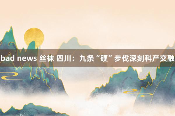 bad news 丝袜 四川：九条“硬”步伐深刻科产交融