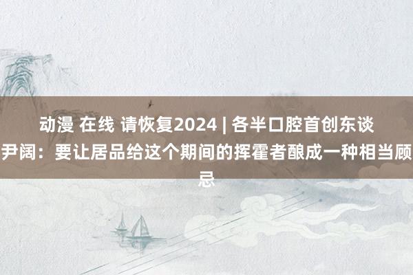 动漫 在线 请恢复2024 | 各半口腔首创东谈主尹阔：要让居品给这个期间的挥霍者酿成一种相当顾忌