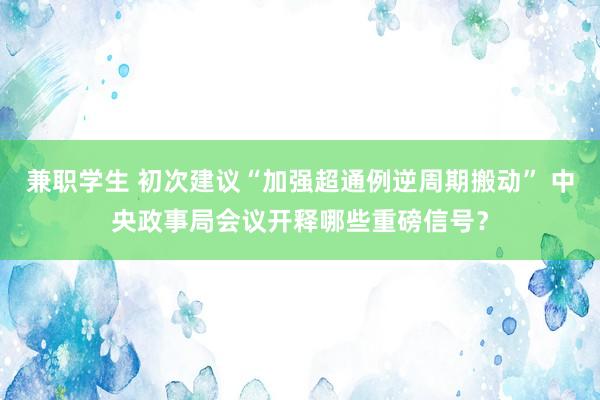 兼职学生 初次建议“加强超通例逆周期搬动” 中央政事局会议开释哪些重磅信号？