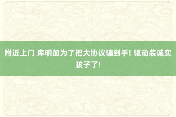 附近上门 库明加为了把大协议骗到手! 驱动装诚实孩子了!