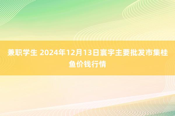 兼职学生 2024年12月13日寰宇主要批发市集桂鱼价钱行情