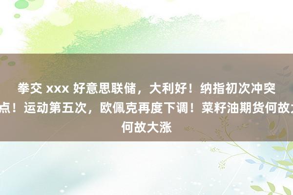 拳交 xxx 好意思联储，大利好！纳指初次冲突2万点！运动第五次，欧佩克再度下调！菜籽油期货何故大涨