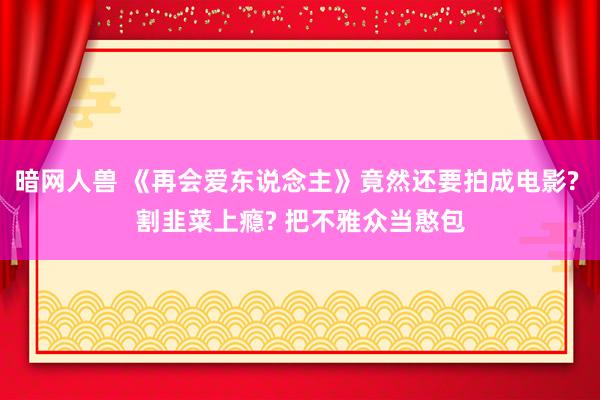 暗网人兽 《再会爱东说念主》竟然还要拍成电影? 割韭菜上瘾? 把不雅众当憨包