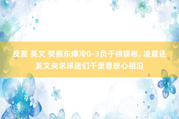 反差 英文 樊振东爆冷0-3负于徐瑛彬， 凌晨还发文央求球迷们千里着放心相沿