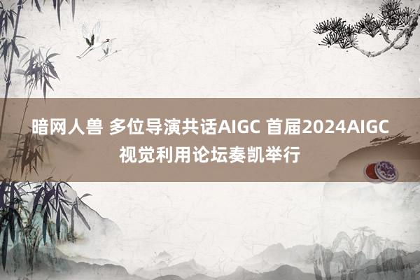 暗网人兽 多位导演共话AIGC 首届2024AIGC视觉利用论坛奏凯举行