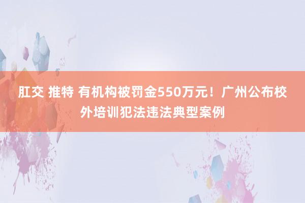 肛交 推特 有机构被罚金550万元！广州公布校外培训犯法违法典型案例