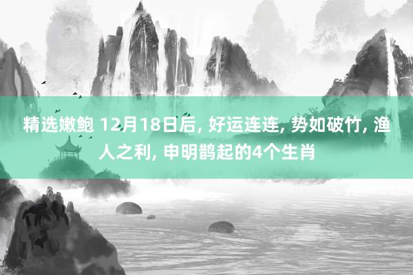 精选嫩鲍 12月18日后， 好运连连， 势如破竹， 渔人之利， 申明鹊起的4个生肖