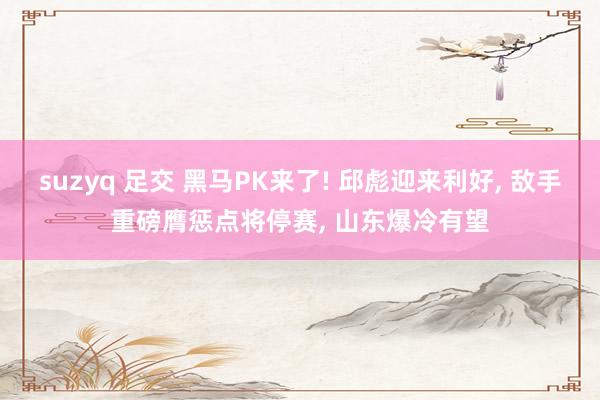 suzyq 足交 黑马PK来了! 邱彪迎来利好， 敌手重磅膺惩点将停赛， 山东爆冷有望