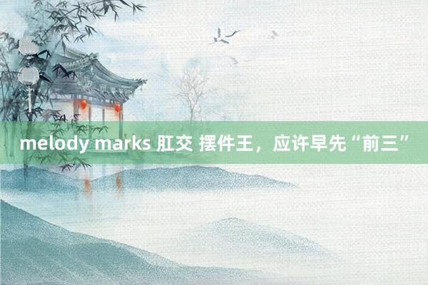 melody marks 肛交 摆件王，应许早先“前三”