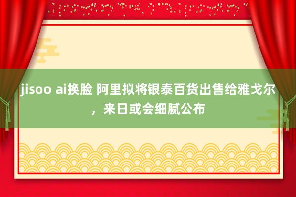 jisoo ai换脸 阿里拟将银泰百货出售给雅戈尔，来日或会细腻公布