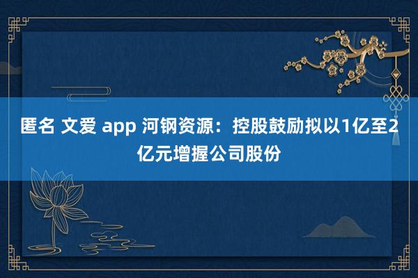 匿名 文爱 app 河钢资源：控股鼓励拟以1亿至2亿元增握公司股份