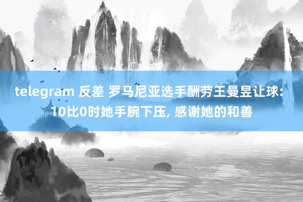 telegram 反差 罗马尼亚选手酬劳王曼昱让球: 10比0时她手腕下压， 感谢她的和善