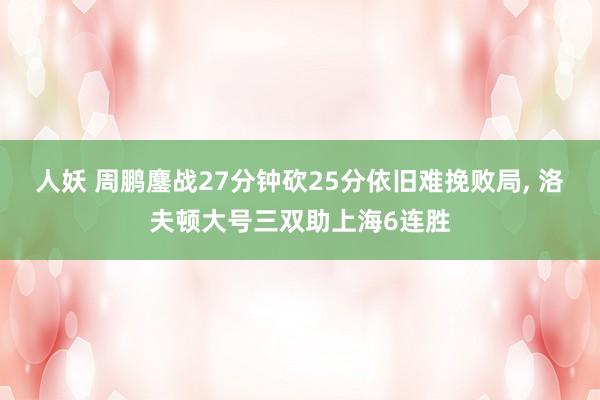 人妖 周鹏鏖战27分钟砍25分依旧难挽败局， 洛夫顿大号三双助上海6连胜