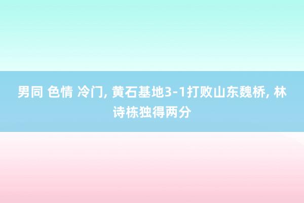 男同 色情 冷门， 黄石基地3-1打败山东魏桥， 林诗栋独得两分