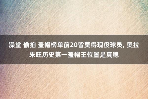 澡堂 偷拍 盖帽榜单前20皆莫得现役球员， 奥拉朱旺历史第一盖帽王位置是真稳