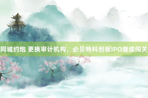 同城约炮 更换审计机构，必贝特科创板IPO继续闯关