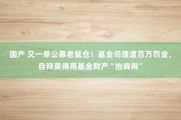 国产 又一单公募老鼠仓！基金司理遭百万罚金，自辩莫得用基金财产“抬肩舆”