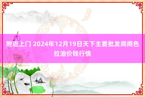 附近上门 2024年12月19日天下主要批发阛阓色拉油价钱行情