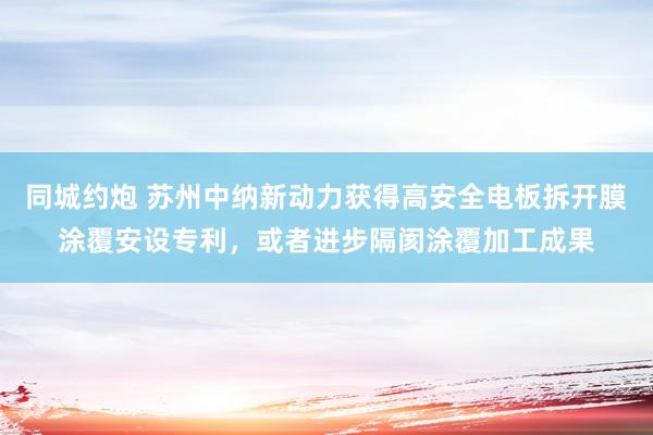 同城约炮 苏州中纳新动力获得高安全电板拆开膜涂覆安设专利，或者进步隔阂涂覆加工成果