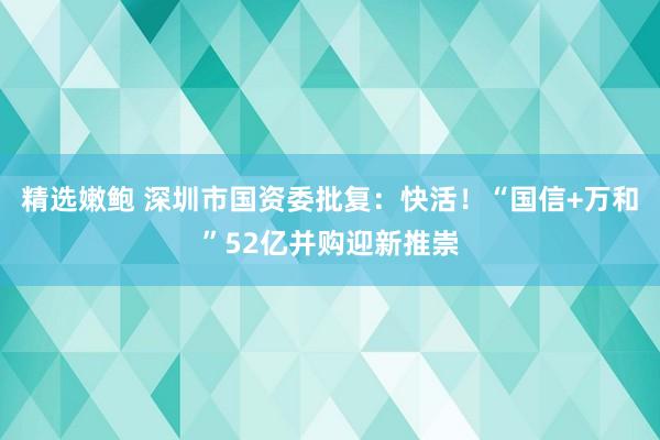 精选嫩鲍 深圳市国资委批复：快活！“国信+万和”52亿并购迎新推崇