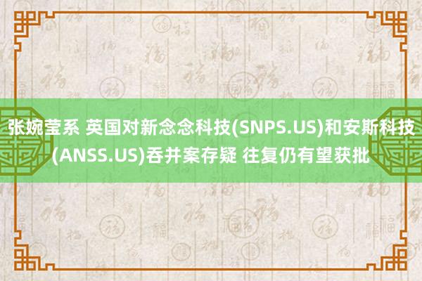 张婉莹系 英国对新念念科技(SNPS.US)和安斯科技(ANSS.US)吞并案存疑 往复仍有望获批