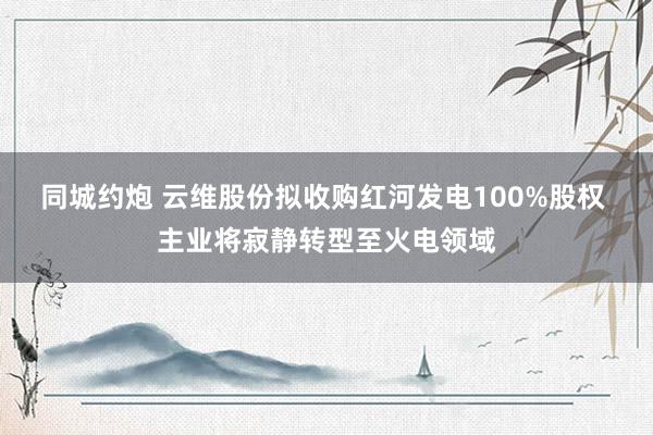 同城约炮 云维股份拟收购红河发电100%股权 主业将寂静转型至火电领域