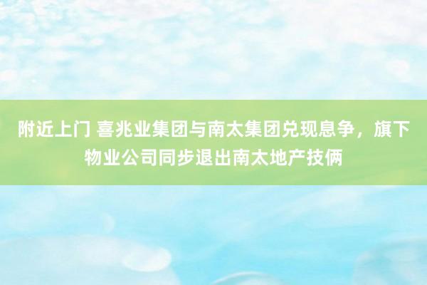 附近上门 喜兆业集团与南太集团兑现息争，旗下物业公司同步退出南太地产技俩