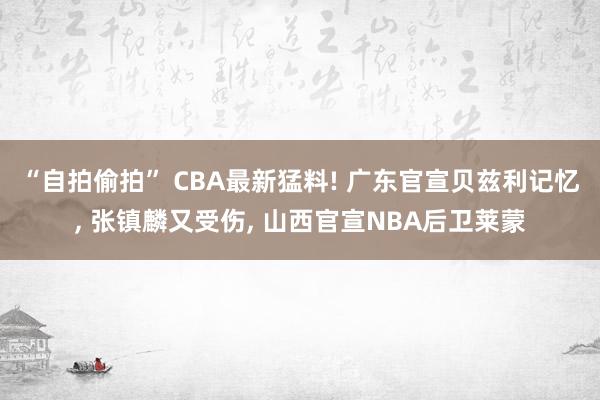 “自拍偷拍” CBA最新猛料! 广东官宣贝兹利记忆， 张镇麟又受伤， 山西官宣NBA后卫莱蒙