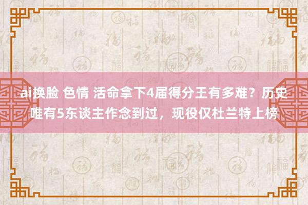 ai换脸 色情 活命拿下4届得分王有多难？历史唯有5东谈主作念到过，现役仅杜兰特上榜