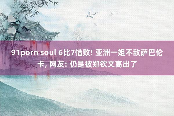 91porn soul 6比7惜败! 亚洲一姐不敌萨巴伦卡， 网友: 仍是被郑钦文高出了