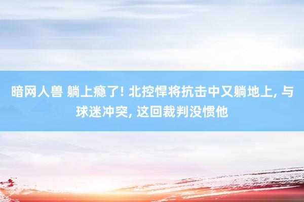 暗网人兽 躺上瘾了! 北控悍将抗击中又躺地上， 与球迷冲突， 这回裁判没惯他