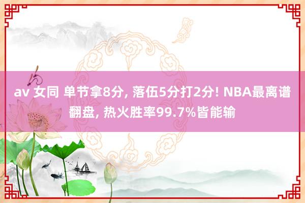 av 女同 单节拿8分， 落伍5分打2分! NBA最离谱翻盘， 热火胜率99.7%皆能输