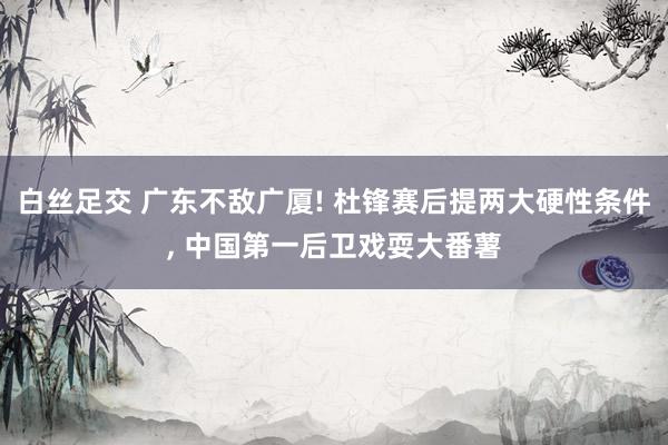 白丝足交 广东不敌广厦! 杜锋赛后提两大硬性条件， 中国第一后卫戏耍大番薯