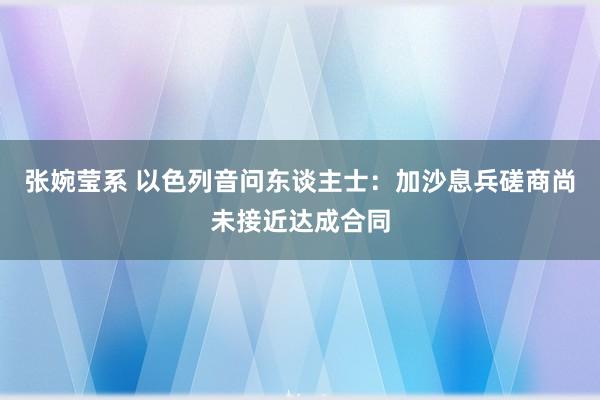 张婉莹系 以色列音问东谈主士：加沙息兵磋商尚未接近达成合同