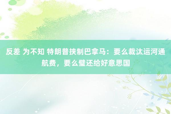 反差 为不知 特朗普挟制巴拿马：要么裁汰运河通航费，要么璧还给好意思国