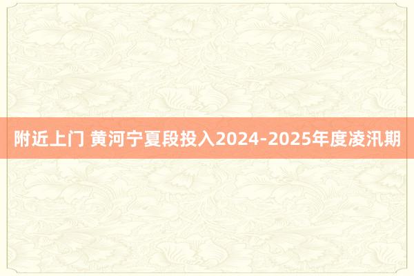 附近上门 黄河宁夏段投入2024-2025年度凌汛期