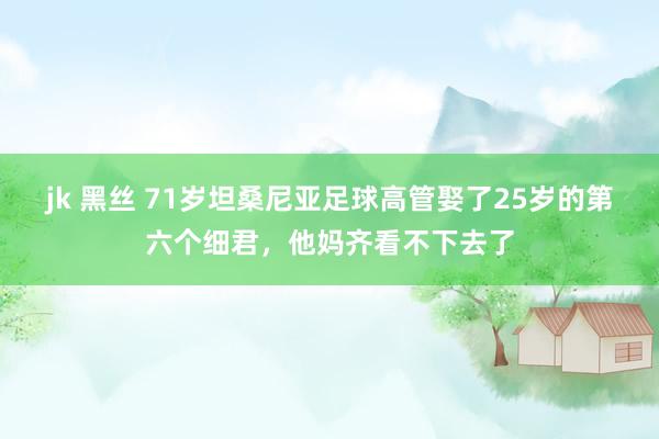 jk 黑丝 71岁坦桑尼亚足球高管娶了25岁的第六个细君，他妈齐看不下去了