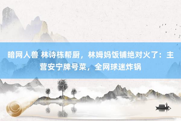 暗网人兽 林诗栋帮厨，林姆妈饭铺绝对火了：主营安宁牌号菜，全网球迷炸锅