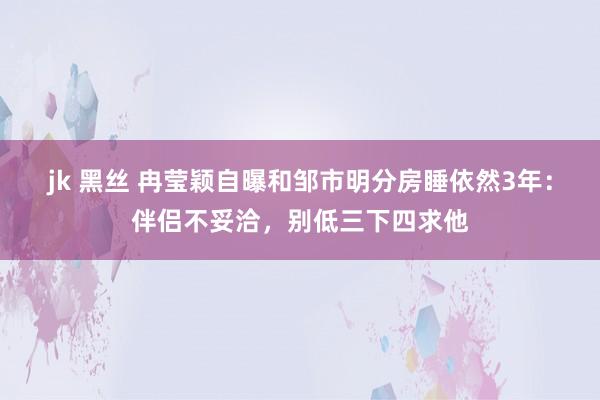 jk 黑丝 冉莹颖自曝和邹市明分房睡依然3年：伴侣不妥洽，别低三下四求他