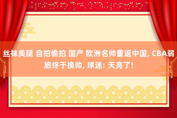 丝袜美腿 自拍偷拍 国产 欧洲名帅重返中国， CBA弱旅终于换帅， 球迷: 天亮了!