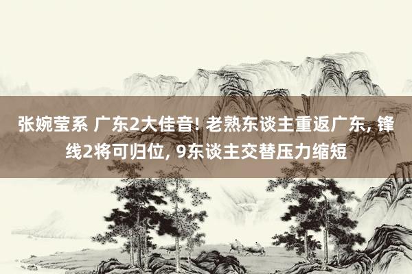 张婉莹系 广东2大佳音! 老熟东谈主重返广东， 锋线2将可归位， 9东谈主交替压力缩短