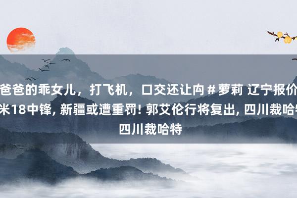 爸爸的乖女儿，打飞机，口交还让禸＃萝莉 辽宁报价2米18中锋， 新疆或遭重罚! 郭艾伦行将复出， 四川裁哈特