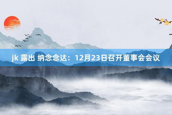 jk 露出 纳念念达：12月23日召开董事会会议