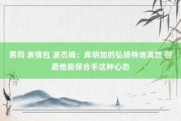 男同 表情包 波杰姆：库明加的弘扬特地高效 但愿他能保合手这种心态