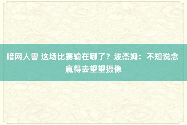 暗网人兽 这场比赛输在哪了？波杰姆：不知说念 赢得去望望摄像